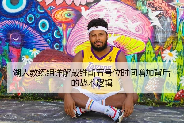 湖人教练组详解戴维斯五号位时间增加背后的战术逻辑